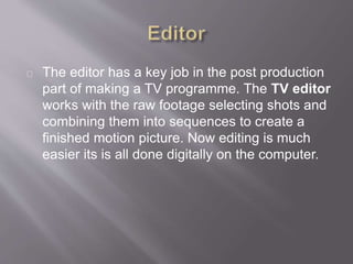 The editor has a key job in the post production
part of making a TV programme. The TV editor
works with the raw footage selecting shots and
combining them into sequences to create a
finished motion picture. Now editing is much
easier its is all done digitally on the computer.
 