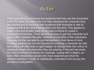 Their main job is to convince the audience that they are the characters
in the TV show. An actor's job is to fully represent the character they
are playing and to convince their audience that character is real by
engaging with them and drawing them into the story. This applies to
major roles and smaller parts as all roles combine to create a
successful production. There are lots of ways to get into character and
actors often research the jobs, hobbies, or activities of the characters
they play so they are able to put themselves in that frame of mind.
Physical appearance can be important in creating a character as well,
and actors will often lose or gain weight, or change their hair colour to
physically create the character they are playing. If the part demands
any kind of emotional drama (for example, coping with a death), an
actor often researches people who have experienced what the
storyline portrays in order to realistically understand and convey the
emotions involved/film.
 
