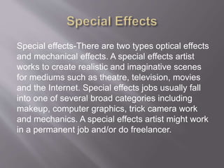 Special effects-There are two types optical effects
and mechanical effects. A special effects artist
works to create realistic and imaginative scenes
for mediums such as theatre, television, movies
and the Internet. Special effects jobs usually fall
into one of several broad categories including
makeup, computer graphics, trick camera work
and mechanics. A special effects artist might work
in a permanent job and/or do freelancer.
 