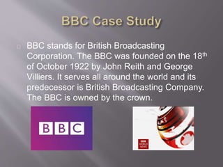 BBC stands for British Broadcasting
Corporation. The BBC was founded on the 18th
of October 1922 by John Reith and George
Villiers. It serves all around the world and its
predecessor is British Broadcasting Company.
The BBC is owned by the crown.
 
