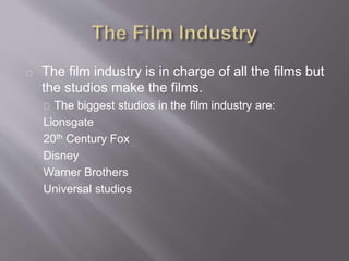 The film industry is in charge of all the films but
the studios make the films.
The biggest studios in the film industry are:
Lionsgate
20th Century Fox
Disney
Warner Brothers
Universal studios
 