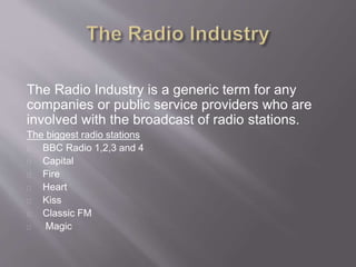 The Radio Industry is a generic term for any
companies or public service providers who are
involved with the broadcast of radio stations.
The biggest radio stations
BBC Radio 1,2,3 and 4
Capital
Fire
Heart
Kiss
Classic FM
Magic
 
