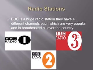 BBC is a huge radio station they have 4
different channels each which are very popular
and is broadcasted all over the country.
 