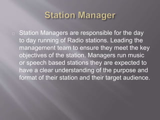 Station Managers are responsible for the day
to day running of Radio stations. Leading the
management team to ensure they meet the key
objectives of the station. Managers run music
or speech based stations they are expected to
have a clear understanding of the purpose and
format of their station and their target audience.
 