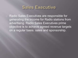 Radio Sales Executives are responsible for
generating the income for Radio stations from
advertising. Radio Sales Executives prime
objective is to achieve agreed revenue targets
on a regular basis. sales and sponsorship.
 
