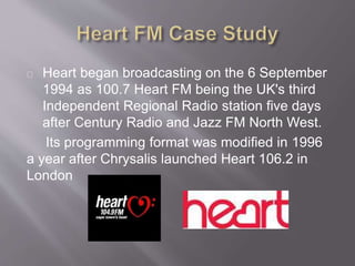 Heart began broadcasting on the 6 September
1994 as 100.7 Heart FM being the UK's third
Independent Regional Radio station five days
after Century Radio and Jazz FM North West.
Its programming format was modified in 1996
a year after Chrysalis launched Heart 106.2 in
London
 
