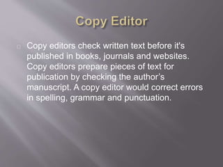 Copy editors check written text before it's
published in books, journals and websites.
Copy editors prepare pieces of text for
publication by checking the author’s
manuscript. A copy editor would correct errors
in spelling, grammar and punctuation.
 