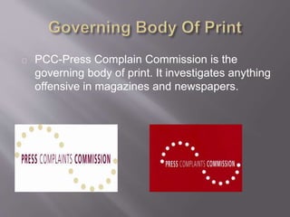 PCC-Press Complain Commission is the
governing body of print. It investigates anything
offensive in magazines and newspapers.
 