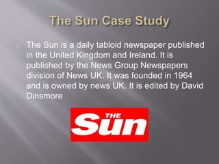 The Sun is a daily tabloid newspaper published
in the United Kingdom and Ireland. It is
published by the News Group Newspapers
division of News UK. It was founded in 1964
and is owned by news UK. It is edited by David
Dinsmore
 