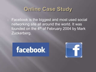 Facebook is the biggest and most used social
networking site all around the world. It was
founded on the 4th of February 2004 by Mark
Zuckerberg.
 