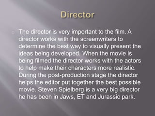 The director is very important to the film. A
director works with the screenwriters to
determine the best way to visually present the
ideas being developed. When the movie is
being filmed the director works with the actors
to help make their characters more realistic.
During the post-production stage the director
helps the editor put together the best possible
movie. Steven Spielberg is a very big director
he has been in Jaws, ET and Jurassic park.
 