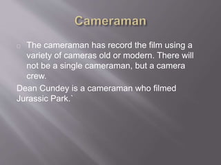 The cameraman has record the film using a
variety of cameras old or modern. There will
not be a single cameraman, but a camera
crew.
Dean Cundey is a cameraman who filmed
Jurassic Park.`
 