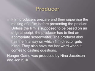 Film producers prepare and then supervise the
making of a film before presenting the product
Unless the film is supposed to be based on an
original script, the producer has to find an
appropriate screenwriter. The producer also
has the final say on which film director gets
hired. They also have the last word when it
comes to casting questions.
Hunger Game was produced by Nina Jacobson
and Jon Kilik
 