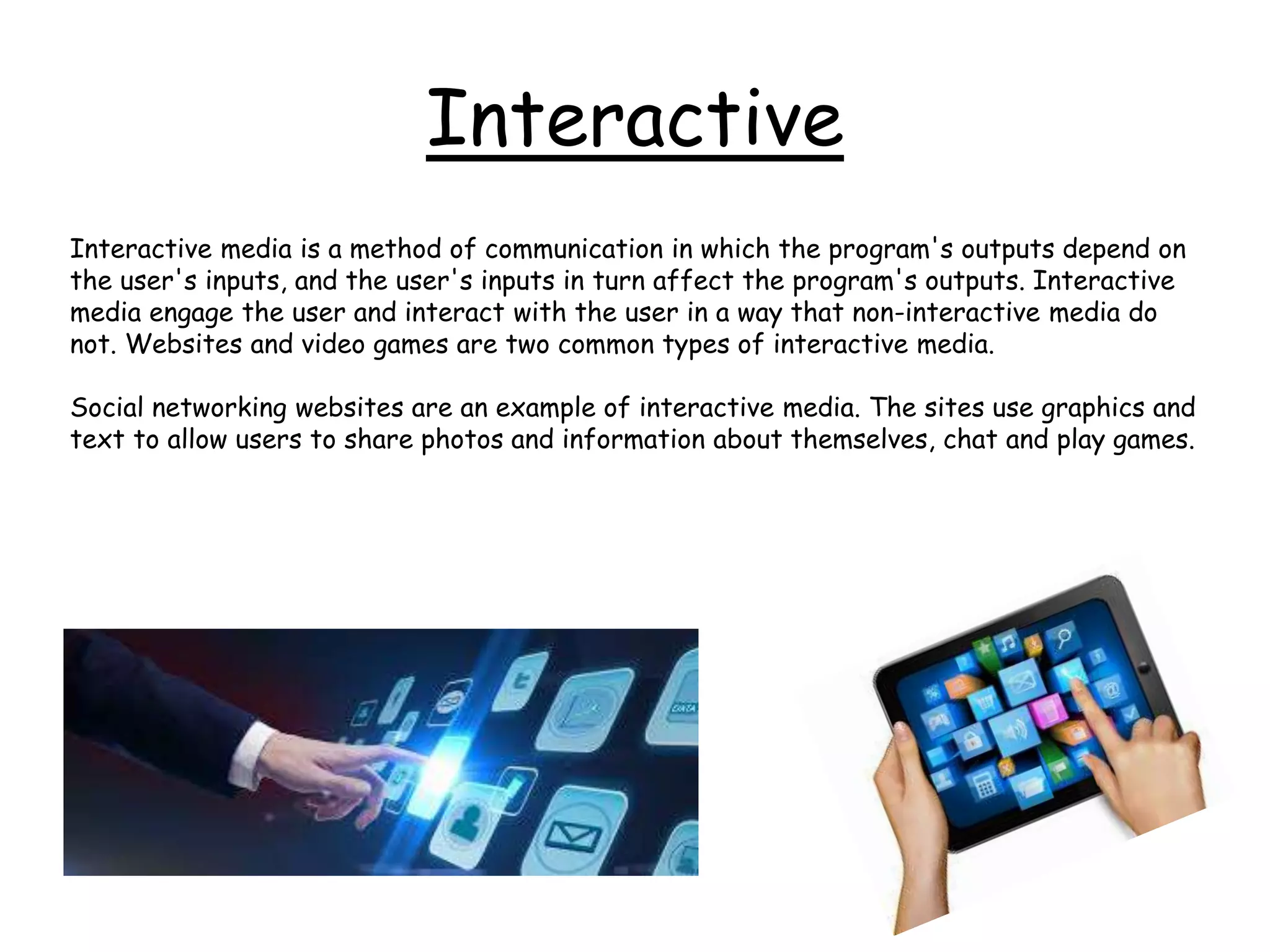 Interactive
Interactive media is a method of communication in which the program's outputs depend on
the user's inputs, and the user's inputs in turn affect the program's outputs. Interactive
media engage the user and interact with the user in a way that non-interactive media do
not. Websites and video games are two common types of interactive media.
Social networking websites are an example of interactive media. The sites use graphics and
text to allow users to share photos and information about themselves, chat and play games.
 
