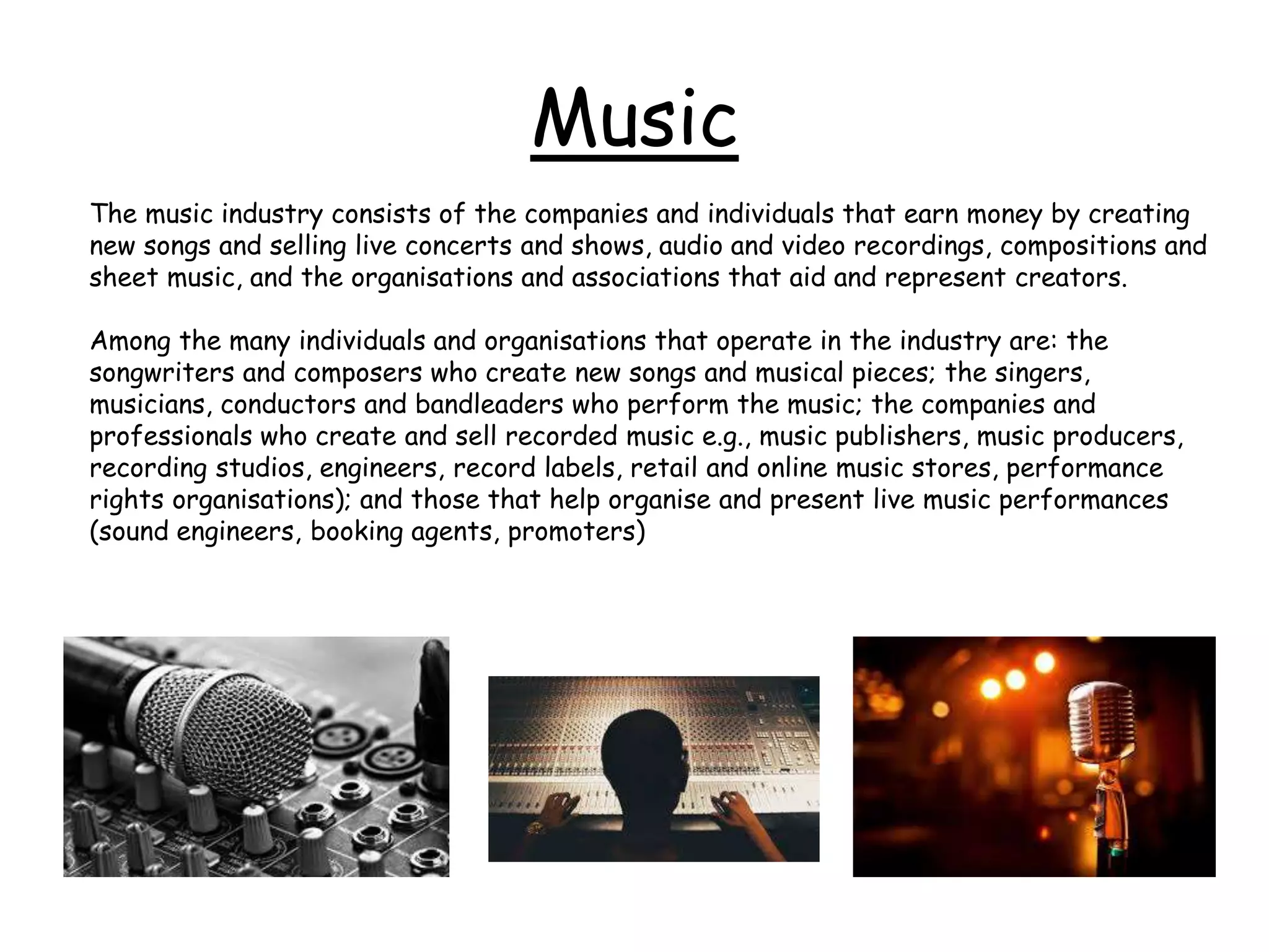 Music
The music industry consists of the companies and individuals that earn money by creating
new songs and selling live concerts and shows, audio and video recordings, compositions and
sheet music, and the organisations and associations that aid and represent creators.
Among the many individuals and organisations that operate in the industry are: the
songwriters and composers who create new songs and musical pieces; the singers,
musicians, conductors and bandleaders who perform the music; the companies and
professionals who create and sell recorded music e.g., music publishers, music producers,
recording studios, engineers, record labels, retail and online music stores, performance
rights organisations); and those that help organise and present live music performances
(sound engineers, booking agents, promoters)
 