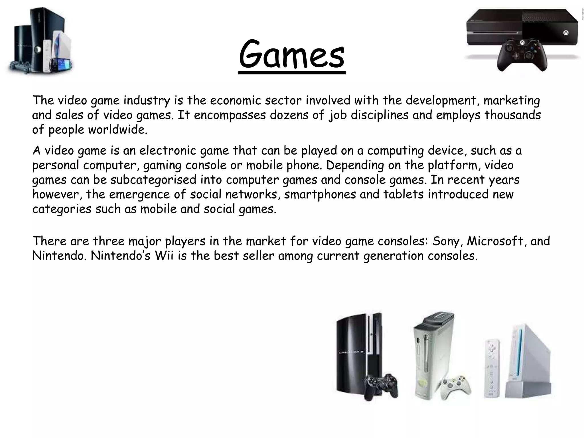 Games
The video game industry is the economic sector involved with the development, marketing
and sales of video games. It encompasses dozens of job disciplines and employs thousands
of people worldwide.
A video game is an electronic game that can be played on a computing device, such as a
personal computer, gaming console or mobile phone. Depending on the platform, video
games can be subcategorised into computer games and console games. In recent years
however, the emergence of social networks, smartphones and tablets introduced new
categories such as mobile and social games.
There are three major players in the market for video game consoles: Sony, Microsoft, and
Nintendo. Nintendo’s Wii is the best seller among current generation consoles.
 
