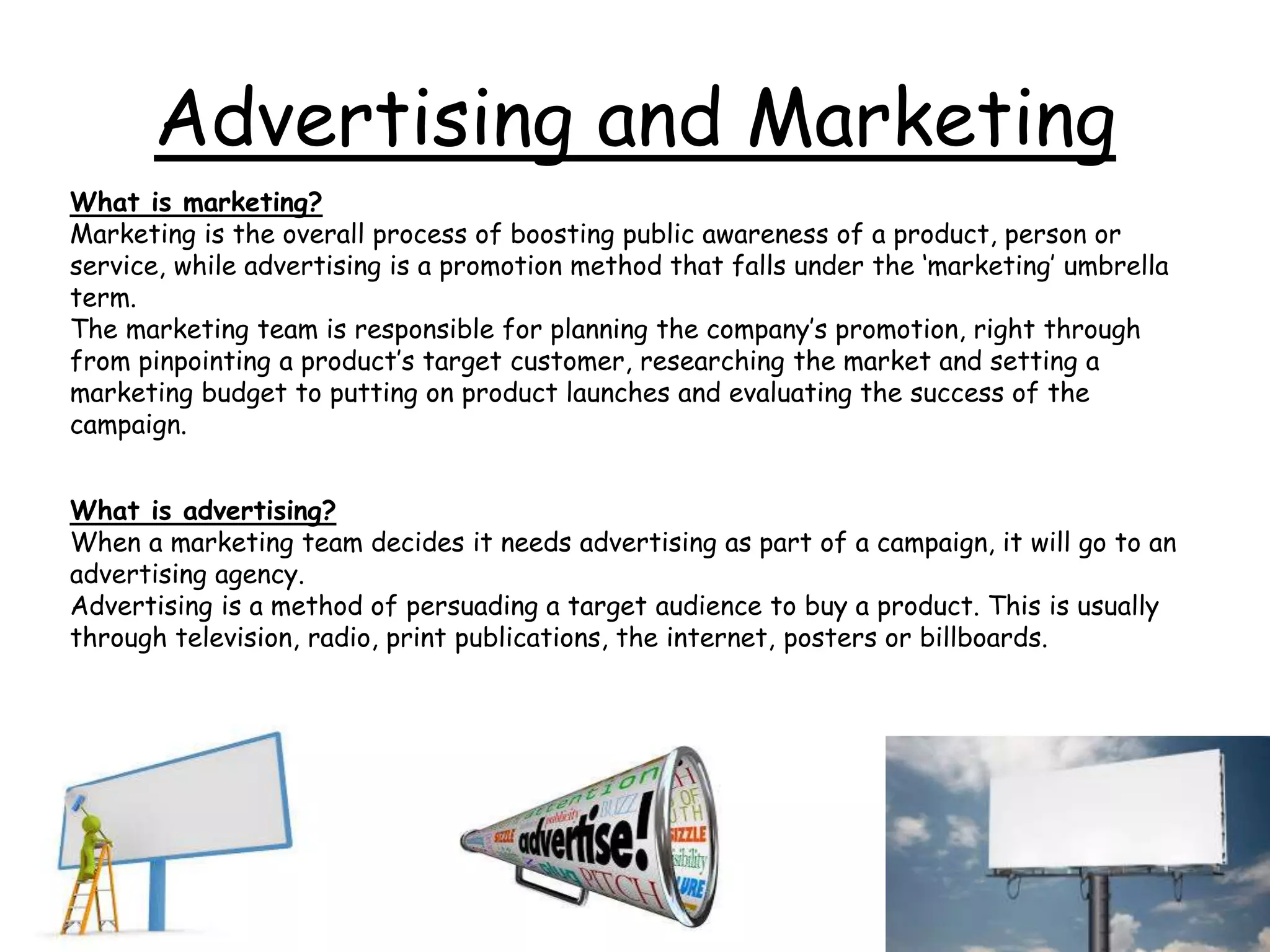 Advertising and Marketing
What is marketing?
Marketing is the overall process of boosting public awareness of a product, person or
service, while advertising is a promotion method that falls under the ‘marketing’ umbrella
term.
The marketing team is responsible for planning the company’s promotion, right through
from pinpointing a product’s target customer, researching the market and setting a
marketing budget to putting on product launches and evaluating the success of the
campaign.
What is advertising?
When a marketing team decides it needs advertising as part of a campaign, it will go to an
advertising agency.
Advertising is a method of persuading a target audience to buy a product. This is usually
through television, radio, print publications, the internet, posters or billboards.
 