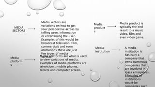 MEDIA
SECTORS
Media sectors are
variations on how to get
your perspective across by
telling users information
or entertaining the user.
Examples of this would be
broadcast television, film,
commercials and even
animations these are just
few types of media
sectors.Media
platform
s
Media platforms are what is used
to view variations of media.
Examples of media platforms are
televisions, mobile phones,
tablets and computer screen.
Media
product
s
Media product is
typically the end
result to a music
video, film and
even video game.
Media
institution
A media
institution is
basically a
company that
owns numerous
companies that
are involved in
mass enterprises.
Examples of
institutions
would be
 