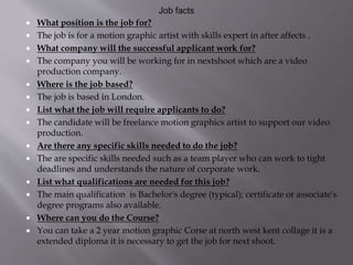  What position is the job for?
 The job is for a motion graphic artist with skills expert in after affects .
 What company will the successful applicant work for?
 The company you will be working for in nextshoot which are a video
production company.
 Where is the job based?
 The job is based in London.
 List what the job will require applicants to do?
 The candidate will be freelance motion graphics artist to support our video
production.
 Are there any specific skills needed to do the job?
 The are specific skills needed such as a team player who can work to tight
deadlines and understands the nature of corporate work.
 List what qualifications are needed for this job?
 The main qualification is Bachelor's degree (typical); certificate or associate's
degree programs also available.
 Where can you do the Course?
 You can take a 2 year motion graphic Corse at north west kent collage it is a
extended diploma it is necessary to get the job for next shoot.
 