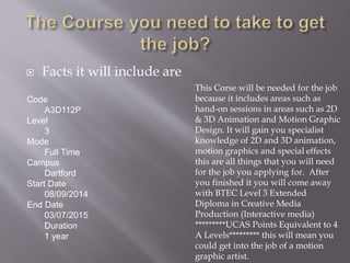  Facts it will include are
Code
A3D112P
Level
3
Mode
Full Time
Campus
Dartford
Start Date
08/09/2014
End Date
03/07/2015
Duration
1 year
This Corse will be needed for the job
because it includes areas such as
hand-on sessions in areas such as 2D
& 3D Animation and Motion Graphic
Design. It will gain you specialist
knowledge of 2D and 3D animation,
motion graphics and special effects
this are all things that you will need
for the job you applying for. After
you finished it you will come away
with BTEC Level 3 Extended
Diploma in Creative Media
Production (Interactive media)
*********UCAS Points Equivalent to 4
A Levels********* this will mean you
could get into the job of a motion
graphic artist.
 