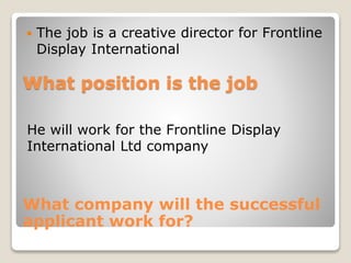  The job is a creative director for Frontline 
Display International 
What position is the job 
He will work for the Frontline Display 
International Ltd company 
What company will the successful 
applicant work for? 
 