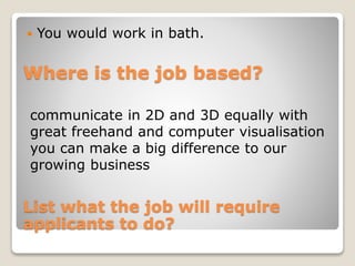 You would work in bath. 
Where is the job based? 
communicate in 2D and 3D equally with 
great freehand and computer visualisation 
you can make a big difference to our 
growing business 
List what the job will require 
applicants to do? 
 