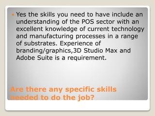  Yes the skills you need to have include an 
understanding of the POS sector with an 
excellent knowledge of current technology 
and manufacturing processes in a range 
of substrates. Experience of 
branding/graphics,3D Studio Max and 
Adobe Suite is a requirement. 
Are there any specific skills 
needed to do the job? 
 