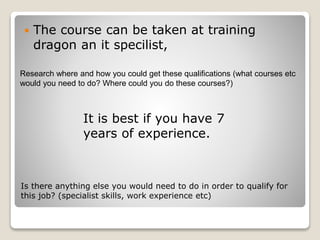  The course can be taken at training 
dragon an it specilist, 
Research where and how you could get these qualifications (what courses etc 
would you need to do? Where could you do these courses?) 
It is best if you have 7 
years of experience. 
Is there anything else you would need to do in order to qualify for 
this job? (specialist skills, work experience etc) 
