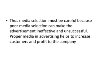 • Thus media selection must be careful because
poor media selection can make the
advertisement ineffective and unsuccessful.
Proper media in advertising helps to increase
customers and profit to the company
