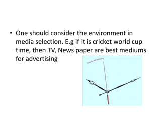 • One should consider the environment in
media selection. E.g if it is cricket world cup
time, then TV, News paper are best mediums
for advertising
