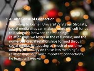 • A False Sense of Connection
• According to Cornell University's Steven Strogatz,
social media sites can make it more difficult for us
to distinguish between the meaningful
relationships we foster in the real world, and the
numerous casual relationships formed through
social media. By focusing so much of our time
and psychic energy on these less meaningful
relationships, our most important connections,
he fears, will weaken.
 
