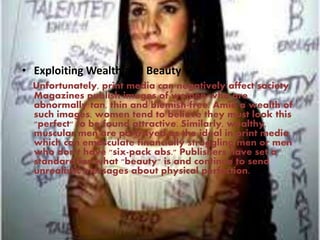 • Exploiting Wealth and Beauty
Unfortunately, print media can negatively affect society.
Magazines publish images of women who are
abnormally tan, thin and blemish-free. Amid a wealth of
such images, women tend to believe they must look this
"perfect" to be found attractive. Similarly, wealthy,
muscular men are portrayed as the ideal in print media,
which can emasculate financially struggling men or men
who don't have "six-pack abs." Publishers have set a
standard for what "beauty" is and continue to send
unrealistic messages about physical perfection.
 