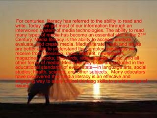For centuries, literacy has referred to the ability to read and
write. Today, we get most of our information through an
interwoven system of media technologies. The ability to read
many types of media has become an essential skill in the 21st
Century. Media literacy is the ability to access, analyze,
evaluate, and create media. Media literate youth and adults
are better able to understand the complex messages we
receive from television, radio, Internet, newspapers,
magazines, books, billboards, video games, music, and all
other forms of media. Media literacy skills are included in the
educational standards of every state—in language arts, social
studies, health, science, and other subjects. Many educators
have discovered that media literacy is an effective and
engaging way to apply critical thinking skills to a wide range of
issues.
 