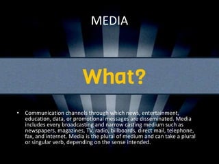 MEDIA
• Communication channels through which news, entertainment,
education, data, or promotional messages are disseminated. Media
includes every broadcasting and narrow casting medium such as
newspapers, magazines, TV, radio, billboards, direct mail, telephone,
fax, and internet. Media is the plural of medium and can take a plural
or singular verb, depending on the sense intended.
Read more:
 