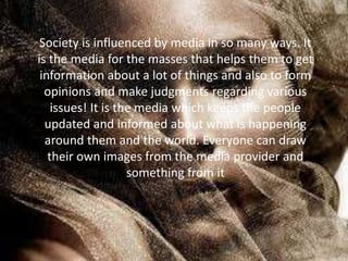 Society is influenced by media in so many ways. It
is the media for the masses that helps them to get
information about a lot of things and also to form
opinions and make judgments regarding various
issues! It is the media which keeps the people
updated and informed about what is happening
around them and the world. Everyone can draw
their own images from the media provider and
something from it
 