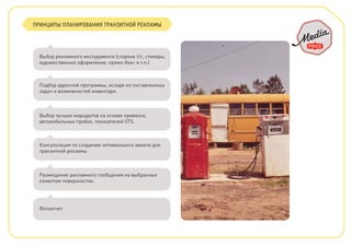 ПРИНЦИПЫ ПЛАНИРОВАНИЯ ТРАНЗИТНОЙ РЕКЛАМЫ
Выбор рекламного инстурумента (сторона т/с, стикеры,
художественное оформление, промо-бокс и т.п.)
Подбор адресной программы, исходя из поставленных
задач и возможностей инвентаря.
Выбор лучших маршрутов на основе привязок,
автомобильных пробок, показателей OTS.
Консультация по созданию оптимального макета для
транзитной рекламы
Размещение рекламного сообщения на выбранных
клиентом поверхностях.
Фотоотчет
 