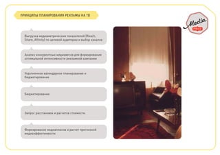 ПРИНЦИПЫ ПЛАНИРОВАНИЯ РЕКЛАМЫ НА ТВ
Выгрузка медиаметрических показателей (Reach,
Share, Afﬁnity) по целевой аудитории и выбор каналов
Анализ конкурентных медиавесов для формирования
оптимальной интенсивности рекламной кампании
Укрупненное календарное планирование и
бюджетирование
Бюджетирование
Запрос расстановок и расчетов стоимости.
Формирование медиапланов и расчет прогнозной
медиаэффектинвости
 
