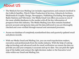 About US
 The Media & Services Mailing List includes organizations and contacts involved in
the Cable & Satellite, Film & Video Production & Services, Libraries & Archives,
Multimedia & Graphic Design, Newspapers, Publishing (Excluding Newspapers),
Radio Stations and Television. Our Media Email List offers you access to one of
the most reliable databases in the market with all the key information of
prospects from this industry. The Media Mailing Lists that contains hundred
percent accurate and genuine data and the data delivered to you are thoroughly
checked and cross-verified through manual and automated processes.
 Access our database of completely standardized data and quarterly updated email
and phone records.
 With our Media Email and Mailing List, you can reach top decision-makers,
executives and professionals from the media industry. With the help of cutting
edge technology and advanced tools for email verification we ensure the data we
provide you and your company is accurate and up-to-date. You can pick the right
step of the ladder and contact the right decision maker or the Executive Level
titles within our Email and Mailing List.
 