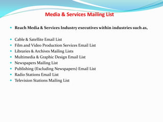 Media & Services Mailing List
 Reach Media & Services Industry executives within industries such as,
 Cable & Satellite Email List
 Film and Video Production Services Email List
 Libraries & Archives Mailing Lists
 Multimedia & Graphic Design Email List
 Newspapers Mailing List
 Publishing (Excluding Newspapers) Email List
 Radio Stations Email List
 Television Stations Mailing List
 