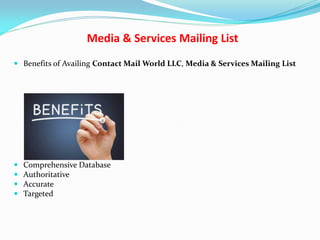 Media & Services Mailing List
 Benefits of Availing Contact Mail World LLC, Media & Services Mailing List
 Comprehensive Database
 Authoritative
 Accurate
 Targeted
 