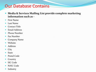Our Database Contains
 Media & Services Mailing List provide complete marketing
information such as -
 First Name
 Last Name
 Contact Title
 Email Address
 Phone Number
 Fax Number
 Company Name
 Website
 Address
 City
 State
 Postal Code
 Country
 SIC Code
 NAIC Code
 Industry
 