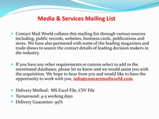 Media & Services Mailing List
 Contact Mail World collates this mailing list through various sources
including, public records, websites, business cards, publications and
more. We have also partnered with some of the leading magazines and
trade shows to source the contact details of leading decision makers in
the industry.
 If you have any other requirements or custom select to add to the
mentioned databases, please let us know and we would assist you with
the acquisition. We hope to hear from you and would like to have the
opportunity to work with you, info@contactmailworld.com
 Delivery Method: MS Excel File, CSV File
 Turnaround: 4-5 working days
 Delivery Guarantee: 95%
 