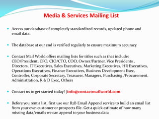 Media & Services Mailing List
 Access our database of completely standardized records, updated phone and
email data.
 The database at our end is verified regularly to ensure maximum accuracy.
 Contact Mail World offers mailing lists for titles such as that include:
CEO/President, CFO, CIO/CTO, COO, Owner/Partner, Vice Presidents ,
Directors, IT Executives, Sales Executives, Marketing Executives, HR Executives,
Operations Executives, Finance Executives, Business Development Exec,
Controller, Corporate Secretary, Treasurer, Managers, Purchasing /Procurement,
Administration, R & D Exec, Others
 Contact us to get started today! |info@contactmailworld.com
 Before you rent a list, first use our B2B Email Append service to build an email list
from your own customer or prospects file. Get a quick estimate of how many
missing data/emails we can append to your business data
 