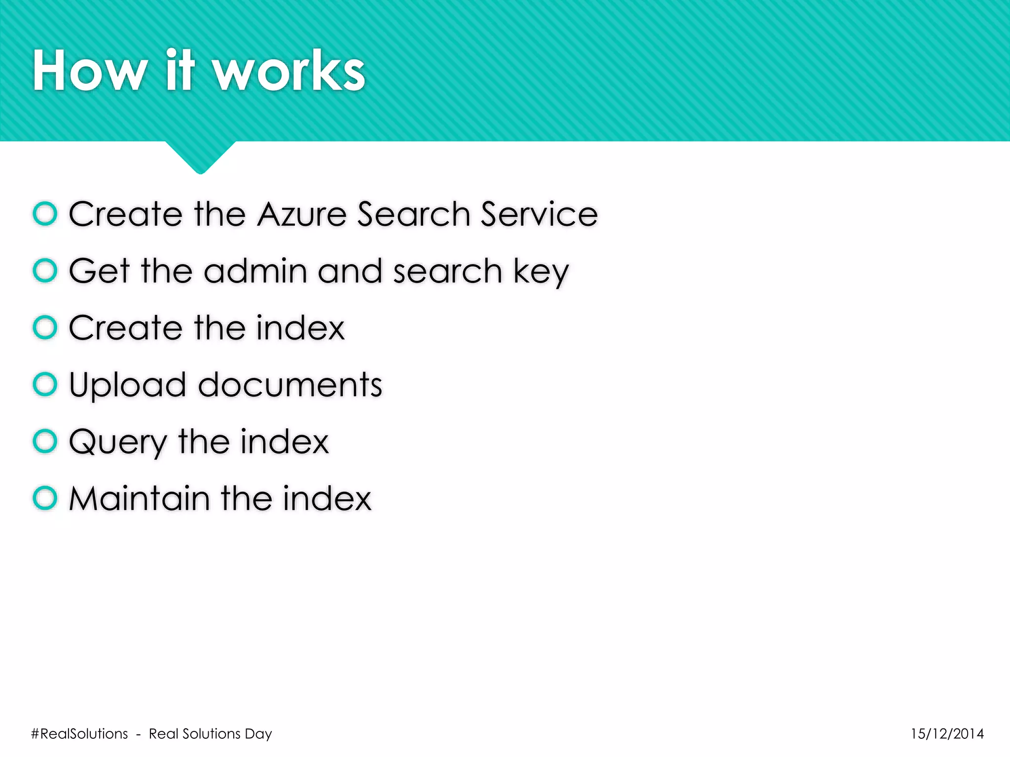 How it works
 Create the Azure Search Service
 Get the admin and search key
 Create the index
 Upload documents
 Query the index
 Maintain the index
15/12/2014#RealSolutions - Real Solutions Day
 