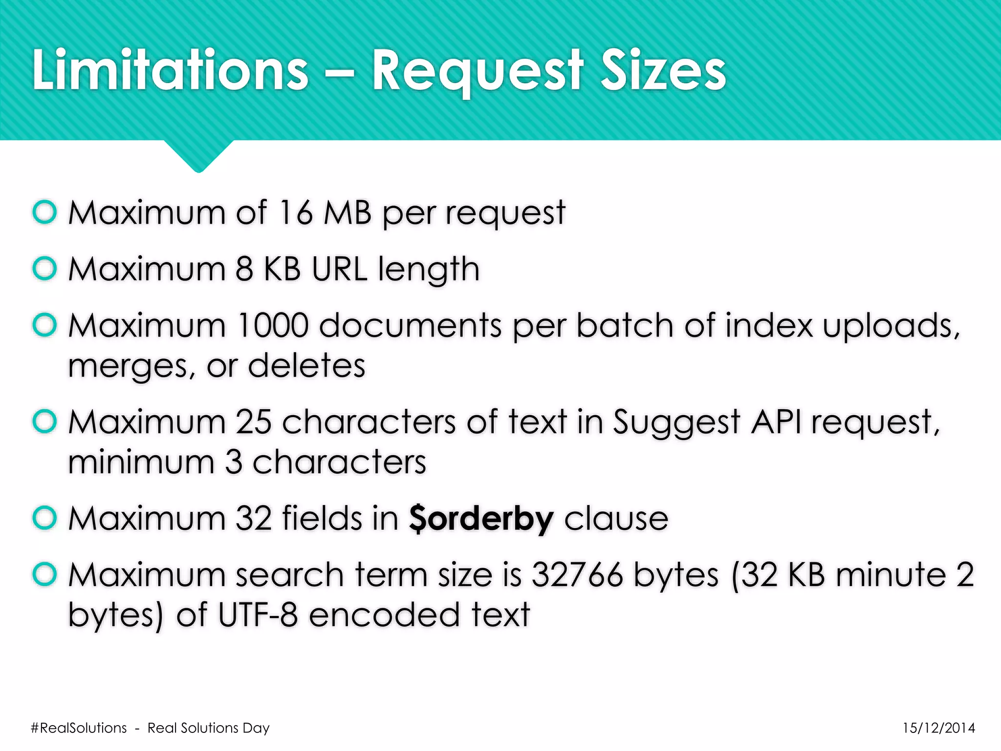 Limitations – Request Sizes
 Maximum of 16 MB per request
 Maximum 8 KB URL length
 Maximum 1000 documents per batch of index uploads,
merges, or deletes
 Maximum 25 characters of text in Suggest API request,
minimum 3 characters
 Maximum 32 fields in $orderby clause
 Maximum search term size is 32766 bytes (32 KB minute 2
bytes) of UTF-8 encoded text
15/12/2014#RealSolutions - Real Solutions Day
 