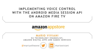 MARIO VIVIANI
E U T E C H N O L O G Y E V A N G E L I S T,
A M A Z O N D I G I T A L A P P S A N D G A M E S S E R V I C E S
@mariuxtheone marioviviani
IMPLEMENTING VOICE CONTROL
WITH THE ANDROID MEDIA SESSION API
ON AMAZON FIRE TV
 