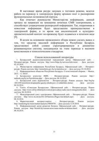 11
В настоящее время ресурс запущен в тестовом режиме, ведется
работа по переводу в электронную форму архивов газет и расширению
функциональных возможностей портала.
Как отмечает руководство Министерства информации, данный
процесс не направлен на замещение печатных СМИ электронными, а
способствует упорядочению разнородной информации. Так, оперативная и
новостная информация будет представлена преимущественно в
электронной форме, в то время как аналитический и культурно-
просветительский контент по-прежнему будет издаваться в печатном виде
[9].
В целом на основании проведенного обзора можно сделать вывод о
том, что средства массовой информации в Республике Беларусь
представляют собой сложно структурированную и динамично
развивающуюся систему, находящуюся на этапе перехода к высоким
качественным и технологическим стандартам.
Список использованной литературы
1. Белорусский радиотелевизионный передающий центр. Официальный сайт. –
Интернет-ресурс. Режим доступа: http://www.brtpc.by/services/television/. – Дата доступа:
02.10.2014.
2. Министерство информации Республики Беларусь. Официальный сайт. – Интернет-
ресурс. Режим доступа: http://mininform.gov.by/ru/statistica-ru/. – Дата доступа: 03.10.2014.
3. Информационное общество Республики Беларусь. Статистический сборник. – Минск,
2013. – С. 64-67.
4. Белорусское агентство ISBN. – Интернет-ресурс. Режим доступа: http://
natbook.org.by/ru/NewInform.php/. – Дата доступа: 06.10.2014.
5. Белорусский союз журналистов. – Интернет-ресурс. Режим доступа: http://buj.by
/2012/05/mininform-krupnejshie-gazety-obedinyat-v-2-izdatelskix-doma/. – Дата доступа:
04.10.2014.
6. Газета «Советская Белоруссия». Официальный сайт. – Интернет-ресурс. Режим
доступа: http://www.sb.by/obshchestvo/article/provodnoe-radio-stavit-mnogotochie.html. – Дата
доступа: 06.10.2014.
7. Международный союз электросвязи. Официальный сайт. – Интернет-ресурс. Режим
доступа: http://www.itu.int/en/ITU-D/Statistics/Pages/stat/default.aspx/. – Дата доступа:
08.10.2014.
8. Маркетинговый интернет-портал. – Интернет-ресурс. Режим доступа:
http://marketing.by/main/market/analytics/0045070/. – Дата доступа: 6.10.2014.
9. Информационный центр развития бизнеса. Официальный сайт. – Интернет-ресурс.
Режим доступа: http://bizinfo.by/current-news/mass-media-in-belarus.html/. – Дата доступа:
08.10.2014.
 