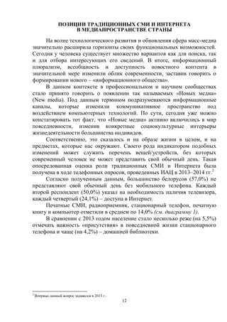12
ПОЗИЦИИ ТРАДИЦИОННЫХ СМИ И ИНТЕРНЕТА
В МЕДИАПРОСТРАНСТВЕ СТРАНЫ
На волне технологического развития и обновления сфера масс-медиа
значительно расширила горизонты своих функциональных возможностей.
Сегодня у человека существует множество вариантов как для поиска, так
и для отбора интересующих его сведений. В итоге, информационный
плюрализм, всеобщность и доступность новостного контента в
значительной мере изменили облик современности, заставив говорить о
формировании нового – «информационного общества».
В данном контексте в профессиональном и научном сообществах
стало принято говорить о появлении так называемых «Новых медиа»
(New media). Под данным термином подразумеваются информационные
каналы, которые изменили коммуникативное пространство под
воздействием компьютерных технологий. По сути, сегодня уже можно
констатировать тот факт, что «Новые медиа» активно включились в мир
повседневности, изменив конкретные социокультурные интерьеры
жизнедеятельности большинства индивидов.
Соответственно, это сказалось и на образе жизни в целом, и на
предметах, которые нас окружают. Своего рода индикатором подобных
изменений может служить перечень вещей/устройств, без которых
современный человек не может представить свой обычный день. Такая
опосредованная оценка роли традиционных СМИ и Интернета была
получена в ходе телефонных опросов, проведенных ИАЦ в 2013–2014 гг.2
Согласно полученным данным, большинство белорусов (57,0%) не
представляют свой обычный день без мобильного телефона. Каждый
второй респондент (50,0%) указал на необходимость наличия телевизора,
каждый четвертый (24,1%) – доступа в Интернет.
Печатные СМИ, радиоприемник, стационарный телефон, печатную
книгу и компьютер отметили в среднем по 14,0% (см. диаграмму 1).
В сравнении с 2013 годом население стало несколько реже (на 5,5%)
отмечать важность «присутствия» в повседневной жизни стационарного
телефона и чаще (на 4,2%) – домашней библиотеки.
2
Впервые данный вопрос задавался в 2013 г.
 