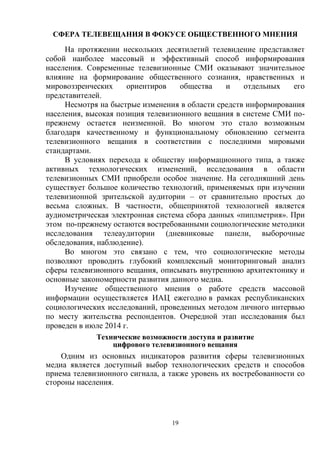 19
СФЕРА ТЕЛЕВЕЩАНИЯ В ФОКУСЕ ОБЩЕСТВЕННОГО МНЕНИЯ
На протяжении нескольких десятилетий телевидение представляет
собой наиболее массовый и эффективный способ информирования
населения. Современные телевизионные СМИ оказывают значительное
влияние на формирование общественного сознания, нравственных и
мировоззренческих ориентиров общества и отдельных его
представителей.
Несмотря на быстрые изменения в области средств информирования
населения, высокая позиция телевизионного вещания в системе СМИ по-
прежнему остается неизменной. Во многом это стало возможным
благодаря качественному и функциональному обновлению сегмента
телевизионного вещания в соответствии с последними мировыми
стандартами.
В условиях перехода к обществу информационного типа, а также
активных технологических изменений, исследования в области
телевизионных СМИ приобрели особое значение. На сегодняшний день
существует большое количество технологий, применяемых при изучении
телевизионной зрительской аудитории – от сравнительно простых до
весьма сложных. В частности, общепринятой технологией является
аудиометрическая электронная система сбора данных «пиплметрия». При
этом по-прежнему остаются востребованными социологические методики
исследования телеаудитории (дневниковые панели, выборочные
обследования, наблюдение).
Во многом это связано с тем, что социологические методы
позволяют проводить глубокий комплексный мониторинговый анализ
сферы телевизионного вещания, описывать внутреннюю архитектонику и
основные закономерности развития данного медиа.
Изучение общественного мнения о работе средств массовой
информации осуществляется ИАЦ ежегодно в рамках республиканских
социологических исследований, проведенных методом личного интервью
по месту жительства респондентов. Очередной этап исследования был
проведен в июле 2014 г.
Технические возможности доступа и развитие
цифрового телевизионного вещания
Одним из основных индикаторов развития сферы телевизионных
медиа является доступный выбор технологических средств и способов
приема телевизионного сигнала, а также уровень их востребованности со
стороны населения.
 