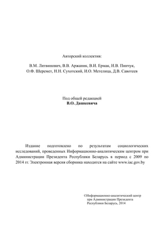 Авторский коллектив:
В.М. Литвинович, В.В. Аржаник, В.И. Ермак, И.В. Пинчук,
О.Ф. Шеремет, Н.Н. Сухотский, И.О. Метелица, Д.В. Савотеев
Под общей редакцией
В.О. Дашкевича
Издание подготовлено по результатам социологических
исследований, проведенных Информационно-аналитическим центром при
Администрации Президента Республики Беларусь в период с 2009 по
2014 гг. Электронная версия сборника находится на сайте www.iac.gov.by
©Информационно-аналитический центр
при Администрации Президента
Республики Беларусь, 2014
 
